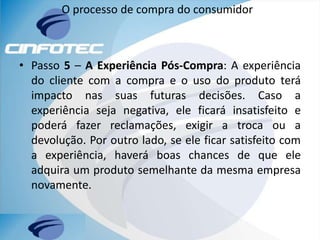 O processo de compra do consumidor
• Passo 5 – A Experiência Pós-Compra: A experiência
do cliente com a compra e o uso do produto terá
impacto nas suas futuras decisões. Caso a
experiência seja negativa, ele ficará insatisfeito e
poderá fazer reclamações, exigir a troca ou a
devolução. Por outro lado, se ele ficar satisfeito com
a experiência, haverá boas chances de que ele
adquira um produto semelhante da mesma empresa
novamente.
 
