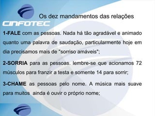 1-FALE com as pessoas. Nada há tão agradável e animado
quanto uma palavra de saudação, particularmente hoje em
dia precisamos mais de "sorriso amáveis";
2-SORRIA para as pessoas. lembre-se que acionamos 72
músculos para franzir a testa e somente 14 para sorrir;
3-CHAME as pessoas pelo nome. A música mais suave
para muitos ainda é ouvir o próprio nome;
Os dez mandamentos das relações
 