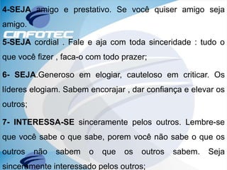 4-SEJA amigo e prestativo. Se você quiser amigo seja
amigo.
5-SEJA cordial . Fale e aja com toda sinceridade : tudo o
que você fizer , faca-o com todo prazer;
6- SEJA.Generoso em elogiar, cauteloso em criticar. Os
líderes elogiam. Sabem encorajar , dar confiança e elevar os
outros;
7- INTERESSA-SE sinceramente pelos outros. Lembre-se
que você sabe o que sabe, porem você não sabe o que os
outros não sabem o que os outros sabem. Seja
sinceramente interessado pelos outros;
 