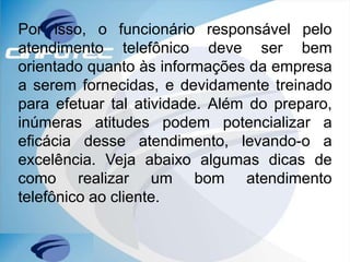 Por isso, o funcionário responsável pelo
atendimento telefônico deve ser bem
orientado quanto às informações da empresa
a serem fornecidas, e devidamente treinado
para efetuar tal atividade. Além do preparo,
inúmeras atitudes podem potencializar a
eficácia desse atendimento, levando-o a
excelência. Veja abaixo algumas dicas de
como realizar um bom atendimento
telefônico ao cliente.
 