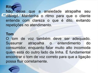 Ritmo
Não deixe que a ansiedade atrapalhe seu
diálogo. Mantenha o ritmo para que o cliente
entenda com clareza o que é dito, evitando
repetições no atendimento.
Tom
O tom de voz também deve ser adequado.
Sussurrar atrapalha o entendimento do
consumidor, enquanto falar muito alto incomoda
quem está do outro lado da linha. É fundamental
encontrar o tom de voz correto para que a ligação
possa fluir corretamente.
 