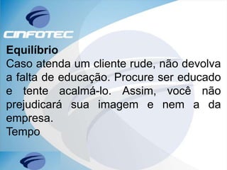 Equilíbrio
Caso atenda um cliente rude, não devolva
a falta de educação. Procure ser educado
e tente acalmá-lo. Assim, você não
prejudicará sua imagem e nem a da
empresa.
Tempo
 