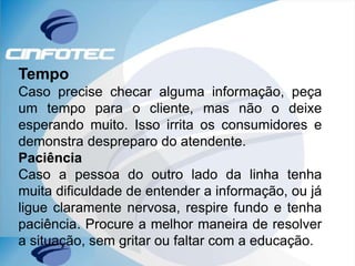 Tempo
Caso precise checar alguma informação, peça
um tempo para o cliente, mas não o deixe
esperando muito. Isso irrita os consumidores e
demonstra despreparo do atendente.
Paciência
Caso a pessoa do outro lado da linha tenha
muita dificuldade de entender a informação, ou já
ligue claramente nervosa, respire fundo e tenha
paciência. Procure a melhor maneira de resolver
a situação, sem gritar ou faltar com a educação.
 