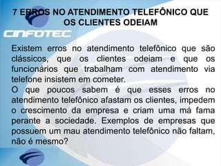7 ERROS NO ATENDIMENTO TELEFÔNICO QUE
OS CLIENTES ODEIAM
Existem erros no atendimento telefônico que são
clássicos, que os clientes odeiam e que os
funcionários que trabalham com atendimento via
telefone insistem em cometer.
O que poucos sabem é que esses erros no
atendimento telefônico afastam os clientes, impedem
o crescimento da empresa e criam uma má fama
perante a sociedade. Exemplos de empresas que
possuem um mau atendimento telefônico não faltam,
não é mesmo?
 