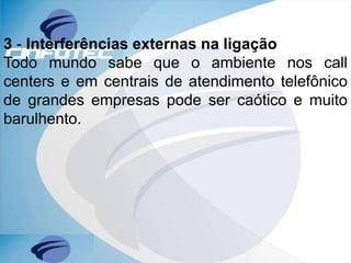 3 - Interferências externas na ligação
Todo mundo sabe que o ambiente nos call
centers e em centrais de atendimento telefônico
de grandes empresas pode ser caótico e muito
barulhento.
 