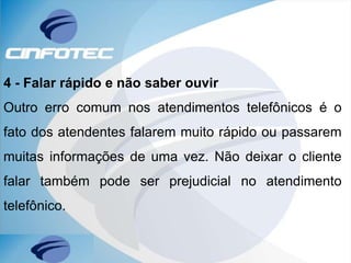4 - Falar rápido e não saber ouvir
Outro erro comum nos atendimentos telefônicos é o
fato dos atendentes falarem muito rápido ou passarem
muitas informações de uma vez. Não deixar o cliente
falar também pode ser prejudicial no atendimento
telefônico.
 