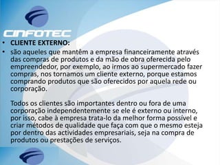 • CLIENTE EXTERNO:
• são aqueles que mantêm a empresa financeiramente através
das compras de produtos e da mão de obra oferecida pelo
empreendedor, por exemplo, ao irmos ao supermercado fazer
compras, nos tornamos um cliente externo, porque estamos
comprando produtos que são oferecidos por aquela rede ou
corporação.
Todos os clientes são importantes dentro ou fora de uma
corporação independentemente se ele é externo ou interno,
por isso, cabe à empresa trata-lo da melhor forma possível e
criar métodos de qualidade que faça com que o mesmo esteja
por dentro das actividades empresariais, seja na compra de
produtos ou prestações de serviços.
 