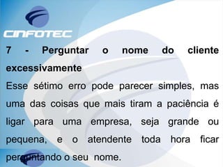 7 - Perguntar o nome do cliente
excessivamente
Esse sétimo erro pode parecer simples, mas
uma das coisas que mais tiram a paciência é
ligar para uma empresa, seja grande ou
pequena, e o atendente toda hora ficar
perguntando o seu nome.
 