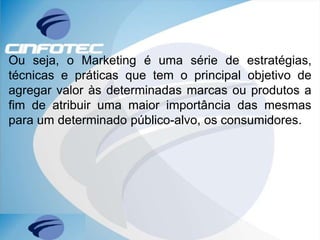 Ou seja, o Marketing é uma série de estratégias,
técnicas e práticas que tem o principal objetivo de
agregar valor às determinadas marcas ou produtos a
fim de atribuir uma maior importância das mesmas
para um determinado público-alvo, os consumidores.
 