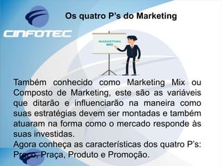Os quatro P’s do Marketing
Também conhecido como Marketing Mix ou
Composto de Marketing, este são as variáveis
que ditarão e influenciarão na maneira como
suas estratégias devem ser montadas e também
atuaram na forma como o mercado responde às
suas investidas.
Agora conheça as características dos quatro P’s:
Preço, Praça, Produto e Promoção.
 