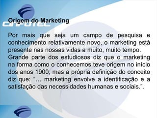 Origem do Marketing
Por mais que seja um campo de pesquisa e
conhecimento relativamente novo, o marketing está
presente nas nossas vidas a muito, muito tempo.
Grande parte dos estudiosos diz que o marketing
na forma como o conhecemos teve origem no início
dos anos 1900, mas a própria definição do conceito
diz que: “… marketing envolve a identificação e a
satisfação das necessidades humanas e sociais.”.
 