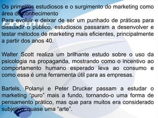 Os primeiros estudiosos e o surgimento do marketing como
área do conhecimento
Para evoluir e deixar de ser um punhado de práticas para
dissuadir o público, estudiosos passaram a desenvolver e
testar métodos de marketing mais eficientes, principalmente
a partir dos anos 40.
Walter Scott realiza um brilhante estudo sobre o uso da
psicologia na propaganda, mostrando como o incentivo ao
comportamento humano esperado leva ao consumo e
como essa é uma ferramenta útil para as empresas.
Bartels, Polanyi e Peter Drucker passam a estudar o
marketing “puro” mais a fundo, tornando-o uma forma de
pensamento prático, mas que para muitos era considerado
subjetivo, quase uma “arte”.
 