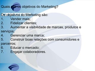 Quais são os objetivos do Marketing?
Os objetivos do Marketing são:
1. Vender mais;
2. Fidelizar clientes;
3. Aumentar a visibilidade de marcas, produtos e
serviços;
4. Gerenciar uma marca;
5. Construir boas relações com consumidores e
parceiros;
6. Educar o mercado;
7. Engajar colaboradores.
 