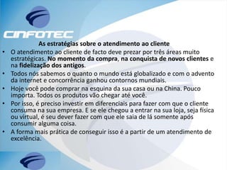 As estratégias sobre o atendimento ao cliente
• O atendimento ao cliente de facto deve prezar por três áreas muito
estratégicas. No momento da compra, na conquista de novos clientes e
na fidelização dos antigos.
• Todos nós sabemos o quanto o mundo está globalizado e com o advento
da internet e concorrência ganhou contornos mundiais.
• Hoje você pode comprar na esquina da sua casa ou na China. Pouco
importa. Todos os produtos vão chegar até você.
• Por isso, é preciso investir em diferenciais para fazer com que o cliente
consuma na sua empresa. E se ele chegou a entrar na sua loja, seja física
ou virtual, é seu dever fazer com que ele saia de lá somente após
consumir alguma coisa.
• A forma mais prática de conseguir isso é a partir de um atendimento de
excelência.
 