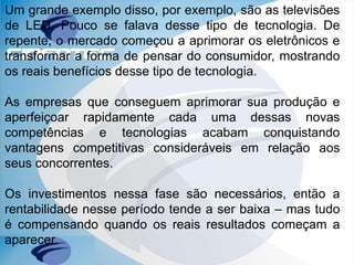 Um grande exemplo disso, por exemplo, são as televisões
de LED. Pouco se falava desse tipo de tecnologia. De
repente, o mercado começou a aprimorar os eletrônicos e
transformar a forma de pensar do consumidor, mostrando
os reais benefícios desse tipo de tecnologia.
As empresas que conseguem aprimorar sua produção e
aperfeiçoar rapidamente cada uma dessas novas
competências e tecnologias acabam conquistando
vantagens competitivas consideráveis em relação aos
seus concorrentes.
Os investimentos nessa fase são necessários, então a
rentabilidade nesse período tende a ser baixa – mas tudo
é compensando quando os reais resultados começam a
aparecer.
 