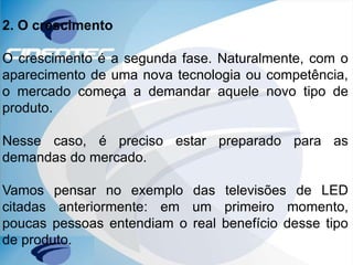 2. O crescimento
O crescimento é a segunda fase. Naturalmente, com o
aparecimento de uma nova tecnologia ou competência,
o mercado começa a demandar aquele novo tipo de
produto.
Nesse caso, é preciso estar preparado para as
demandas do mercado.
Vamos pensar no exemplo das televisões de LED
citadas anteriormente: em um primeiro momento,
poucas pessoas entendiam o real benefício desse tipo
de produto.
 