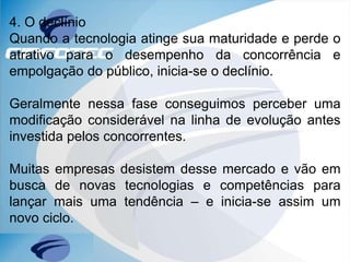 4. O declínio
Quando a tecnologia atinge sua maturidade e perde o
atrativo para o desempenho da concorrência e
empolgação do público, inicia-se o declínio.
Geralmente nessa fase conseguimos perceber uma
modificação considerável na linha de evolução antes
investida pelos concorrentes.
Muitas empresas desistem desse mercado e vão em
busca de novas tecnologias e competências para
lançar mais uma tendência – e inicia-se assim um
novo ciclo.
 