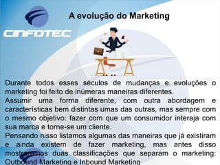 A evolução do Marketing
Durante todos esses séculos de mudanças e evoluções o
marketing foi feito de inúmeras maneiras diferentes.
Assumir uma forma diferente, com outra abordagem e
características bem distintas umas das outras, mas sempre com
o mesmo objetivo: fazer com que um consumidor interaja com
sua marca e torne-se um cliente.
Pensando nisso listamos algumas das maneiras que já existiram
e ainda existem de fazer marketing, mas antes disso
mostraremos duas classificações que separam o marketing:
Outbound Marketing e Inbound Marketing
 