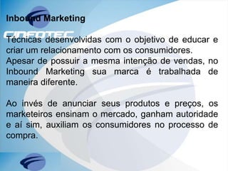 Inbound Marketing
Técnicas desenvolvidas com o objetivo de educar e
criar um relacionamento com os consumidores.
Apesar de possuir a mesma intenção de vendas, no
Inbound Marketing sua marca é trabalhada de
maneira diferente.
Ao invés de anunciar seus produtos e preços, os
marketeiros ensinam o mercado, ganham autoridade
e aí sim, auxiliam os consumidores no processo de
compra.
 