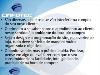 • São diversos aspectos que vão interferir na compra
do seu novo cliente.
• O primeiro a se saber sobre o atendimento ao cliente
neste sentido é o ambiente do local de compra
• Seja o design e a programação do site, ou a vitrine da
loja, tudo deve ser feito de maneira muito
organizada e objetiva.
• O bonito vende, mas o prático liquida. Por isso,
pense em algo que vai fazer com que o seu
consumidor sinta facilidade, inteligibilidade,
praticidade na hora de comprar.
 