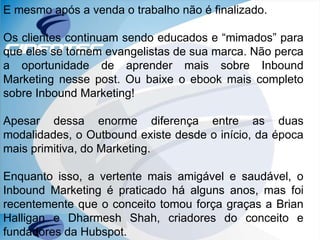 E mesmo após a venda o trabalho não é finalizado.
Os clientes continuam sendo educados e “mimados” para
que eles se tornem evangelistas de sua marca. Não perca
a oportunidade de aprender mais sobre Inbound
Marketing nesse post. Ou baixe o ebook mais completo
sobre Inbound Marketing!
Apesar dessa enorme diferença entre as duas
modalidades, o Outbound existe desde o início, da época
mais primitiva, do Marketing.
Enquanto isso, a vertente mais amigável e saudável, o
Inbound Marketing é praticado há alguns anos, mas foi
recentemente que o conceito tomou força graças a Brian
Halligan e Dharmesh Shah, criadores do conceito e
fundadores da Hubspot.
 