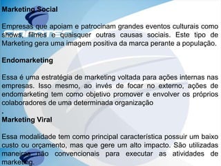 Marketing Social
Empresas que apoiam e patrocinam grandes eventos culturais como
shows, filmes e quaisquer outras causas sociais. Este tipo de
Marketing gera uma imagem positiva da marca perante a população.
Endomarketing
Essa é uma estratégia de marketing voltada para ações internas nas
empresas. Isso mesmo, ao invés de focar no externo, ações de
endomarketing tem como objetivo promover e envolver os próprios
colaboradores de uma determinada organização
.
Marketing Viral
Essa modalidade tem como principal característica possuir um baixo
custo ou orçamento, mas que gere um alto impacto. São utilizadas
maneiras não convencionais para executar as atividades de
marketing.
 