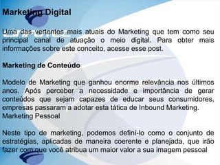 Marketing Digital
Uma das vertentes mais atuais do Marketing que tem como seu
principal canal de atuação o meio digital. Para obter mais
informações sobre este conceito, acesse esse post.
Marketing de Conteúdo
Modelo de Marketing que ganhou enorme relevância nos últimos
anos. Após perceber a necessidade e importância de gerar
conteúdos que sejam capazes de educar seus consumidores,
empresas passaram a adotar esta tática de Inbound Marketing.
Marketing Pessoal
Neste tipo de marketing, podemos definí-lo como o conjunto de
estratégias, aplicadas de maneira coerente e planejada, que irão
fazer com que você atribua um maior valor a sua imagem pessoal
 