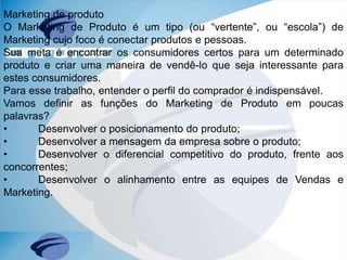 Marketing de produto
O Marketing de Produto é um tipo (ou “vertente”, ou “escola”) de
Marketing cujo foco é conectar produtos e pessoas.
Sua meta é encontrar os consumidores certos para um determinado
produto e criar uma maneira de vendê-lo que seja interessante para
estes consumidores.
Para esse trabalho, entender o perfil do comprador é indispensável.
Vamos definir as funções do Marketing de Produto em poucas
palavras?
• Desenvolver o posicionamento do produto;
• Desenvolver a mensagem da empresa sobre o produto;
• Desenvolver o diferencial competitivo do produto, frente aos
concorrentes;
• Desenvolver o alinhamento entre as equipes de Vendas e
Marketing.
 
