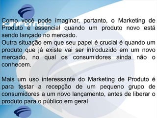 Como você pode imaginar, portanto, o Marketing de
Produto é essencial quando um produto novo está
sendo lançado no mercado.
Outra situação em que seu papel é crucial é quando um
produto que já existe vai ser introduzido em um novo
mercado, no qual os consumidores ainda não o
conhecem.
Mais um uso interessante do Marketing de Produto é
para testar a recepção de um pequeno grupo de
consumidores a um novo lançamento, antes de liberar o
produto para o público em geral
 