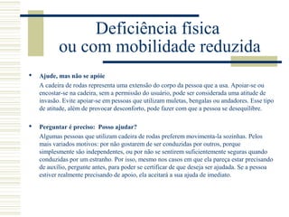 Deficiência física
ou com mobilidade reduzida
 Ajude, mas não se apóie
A cadeira de rodas representa uma extensão do corpo da pessoa que a usa. Apoiar-se ou
encostar-se na cadeira, sem a permissão do usuário, pode ser considerada uma atitude de
invasão. Evite apoiar-se em pessoas que utilizam muletas, bengalas ou andadores. Esse tipo
de atitude, além de provocar desconforto, pode fazer com que a pessoa se desequilibre.
 Perguntar é preciso: Posso ajudar?
Algumas pessoas que utilizam cadeira de rodas preferem movimenta-la sozinhas. Pelos
mais variados motivos: por não gostarem de ser conduzidas por outros, porque
simplesmente são independentes, ou por não se sentirem suficientemente seguras quando
conduzidas por um estranho. Por isso, mesmo nos casos em que ela pareça estar precisando
de auxílio, pergunte antes, para poder se certificar de que deseja ser ajudada. Se a pessoa
estiver realmente precisando de apoio, ela aceitará a sua ajuda de imediato.
 