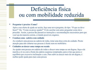 Deficiência física
ou com mobilidade reduzida
 Perguntar é preciso: Como?
Após a sua oferta de ajuda ser aceita, faça uma nova pergunta, do tipo: “O que eu devo
fazer?” Ou: “Como eu posso ajudar?” Evite auxiliar sem antes perguntar como deve
proceder. Assim, a pessoa lhe passará as instruções e recomendações necessárias para que
você aja da maneira correta, evitando possíveis enganos.
 Conduza uma cadeira com cuidado
Ao conduzir uma pessoa na cadeira de rodas, tome uma dose extra de cuidado. Preste
atenção para não esbarrar nas pessoas à frente nem no mobiliário.
 Cuidados ao descer uma rampa ou escada
Ao ajudar uma pessoa em cadeira de rodas a descer uma rampa ou um degrau, faça-o de
marcha a ré ou com a frente da cadeira suspensa (empinada), para evitar que perca o
equilíbrio por excessiva inclinação e caia. Para subir ou descer mais de um degrau, é
melhor pedir ajuda para mais uma pessoa
 