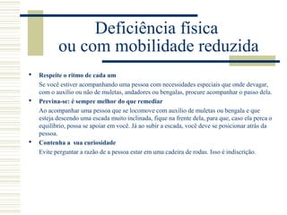 Deficiência física
ou com mobilidade reduzida
 Respeite o ritmo de cada um
Se você estiver acompanhando uma pessoa com necessidades especiais que onde devagar,
com o auxílio ou não de muletas, andadores ou bengalas, procure acompanhar o passo dela.
 Previna-se: é sempre melhor do que remediar
Ao acompanhar uma pessoa que se locomove com auxílio de muletas ou bengala e que
esteja descendo uma escada muito inclinada, fique na frente dela, para que, caso ela perca o
equilíbrio, possa se apoiar em você. Já ao subir a escada, você deve se posicionar atrás da
pessoa.
 Contenha a sua curiosidade
Evite perguntar a razão de a pessoa estar em uma cadeira de rodas. Isso é indiscrição.
 