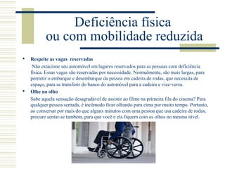 Deficiência física
ou com mobilidade reduzida
 Respeite as vagas reservadas
Não estacione seu automóvel em lugares reservados para as pessoas com deficiência
física. Essas vagas são reservadas por necessidade. Normalmente, são mais largas, para
permitir o embarque e desembarque da pessoa em cadeira de rodas, que necessita de
espaço, para se transferir do banco do automóvel para a cadeira e vice-versa.
 Olhe no olho
Sabe aquela sensação desagradável de assistir ao filme na primeira fila do cinema? Para
qualquer pessoa sentada, é incômodo ficar olhando para cima por muito tempo. Portanto,
ao conversar por mais do que alguns minutos com uma pessoa que usa cadeira de rodas,
procure sentar-se também, para que você e ela fiquem com os olhos no mesmo nível.
 