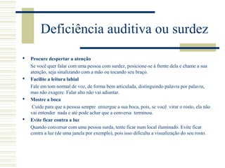 Deficiência auditiva ou surdez
 Procure despertar a atenção
Se você quer falar com uma pessoa com surdez, posicione-se à frente dela e chame a sua
atenção, seja sinalizando com a mão ou tocando seu braço.
 Facilite a leitura labial
Fale em tom normal de voz, de forma bem articulada, distinguindo palavra por palavra,
mas não exagere. Falar alto não vai adiantar.
 Mostre a boca
Cuide para que a pessoa sempre enxergue a sua boca, pois, se você virar o rosto, ela não
vai entender nada e até pode achar que a conversa terminou.
 Evite ficar contra a luz
Quando conversar com uma pessoa surda, tente ficar num local iluminado. Evite ficar
contra a luz (de uma janela por exemplo), pois isso dificulta a visualização do seu rosto.
 
