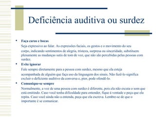 Deficiência auditiva ou surdez
 Faça caras e bocas
Seja expressivo ao falar. As expressões faciais, os gestos e o movimento do seu
corpo, indicando sentimentos de alegria, tristeza, surpresa ou sinceridade, substituem
plenamente as mudanças sutis de tom de voz, que não são percebidas pelas pessoas com
surdez.
 Evite ignorar
Fale sempre diretamente para a pessoa com surdez, mesmo que ela esteja
acompanhada de alguém que faça uso da linguagem dos sinais. Não fazê-lo significa
excluir o deficiente auditivo da conversa e, pior, pode ofendê-lo.
 Comunique-se sempre
Normalmente, a voz de uma pessoa com surdez é diferente, pois ela não escuta o som que
está emitindo. Caso você tenha dificuldade para entender, fique à vontade e peça que ela
repita. Caso você ainda não a entenda, peça que ela escreva. Lembre-se de que o
importante é se comunicar.
 