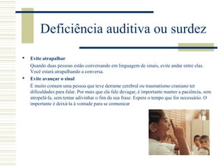 Deficiência auditiva ou surdez
 Evite atrapalhar
Quando duas pessoas estão conversando em linguagem de sinais, evite andar entre elas.
Você estará atrapalhando a conversa.
 Evite avançar o sinal
É muito comum uma pessoa que teve derrame cerebral ou traumatismo craniano ter
dificuldades para falar. Por mais que ela fale devagar, é importante manter a paciência, sem
atropelá-la, sem tentar adivinhar o fim da sua frase. Espere o tempo que for necessário. O
importante é deixá-la à vontade para se comunicar
 