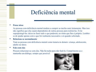 Deficiência mental
 Pense nisso
As pessoas com deficiência mental tendem a cumprir as tarefas mais lentamente. Mas isso
não significa que elas sejam dependentes de outras pessoas para realizá-las. Evite
superprotegê-las: deixe-as fazer tudo o que puderem, no ritmo que lhes é próprio. Lembre-
se de ajudar apenas com o que for realmente necessário e só quando solicitado.
 Relacione-se normalmente
Trate as pessoas com deficiência mental como trataria às demais: criança, adolescente,
adulto ou idoso.
 Fale com elas
Procure relacionar-se com elas. Não há razão para não fazê-lo. Cumprimente-as e
mantenha um diálogo, sempre que possível.
 