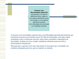 As pessoas com necessidades especiais têm a sua dificuldade agravada pela barreiras que
encontram no processo de inclusão social. Por falta de informação, nem todos sabem
exatamente como se relacionar com elas, muito menos entendem a importância da
diversidade. Acabam, por isso, criando verdadeiros obstáculos para um efetivo
relacionamento interpessoal.
Mas precisam, e querem, levar uma vida normal. É necessário que a sociedade crie
condições adequadas para isso, que as respeite e as entenda.
 