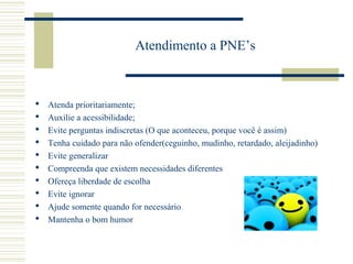 Atendimento a PNE’s
 Atenda prioritariamente;
 Auxilie a acessibilidade;
 Evite perguntas indiscretas (O que aconteceu, porque você é assim)
 Tenha cuidado para não ofender(ceguinho, mudinho, retardado, aleijadinho)
 Evite generalizar
 Compreenda que existem necessidades diferentes
 Ofereça liberdade de escolha
 Evite ignorar
 Ajude somente quando for necessário
 Mantenha o bom humor
 