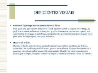 DEFICIENTES VISUAIS
 Guie com segurança pessoas com deficiência visual
Para guiar uma pessoa com deficiência visual, devemos deixá-la segurar nosso braço, de
preferência no cotovelo ou no ombro, para que ela sinta nossos movimentos e possa nos
acompanhar. Evite pegá-la pelo braço, sem permissão, e principalmente puxá-la com você,
pois, além de ser perigoso, isso pode assustá-la.
 Descreva o trajeto
Durante o trajeto, avise à pessoa com deficiência visual sobre a existência de degraus,
meios-fios, obstáculos arquitetônicos etc., para evitar acidentes. Procure descrever todo o
percurso, para situar melhor quem está sendo guiado. Quando for subir ou descer uma
escada, por exemplo, indique o número de degraus, o lado do corrimão e onde ela termina.
 