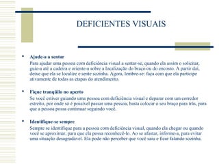 DEFICIENTES VISUAIS
 Ajude-a a sentar
Para ajudar uma pessoa com deficiência visual a sentar-se, quando ela assim o solicitar,
guie-a até a cadeira e oriente-a sobre a localização do braço ou do encosto. A partir daí,
deixe que ela se localize e sente sozinha. Agora, lembre-se: faça com que ela participe
ativamente de todas as etapas do atendimento.
 Fique tranqüilo no aperto
Se você estiver guiando uma pessoa com deficiência visual e deparar com um corredor
estreito, por onde só é possível passar uma pessoa, basta colocar o seu braço para trás, para
que a pessoa possa continuar seguindo você.
 Identifique-se sempre
Sempre se identifique para a pessoa com deficiência visual, quando ela chegar ou quando
você se aproximar, para que ela possa reconhecê-lo. Ao se afastar, informe-a, para evitar
uma situação desagradável. Ela pode não perceber que você saiu e ficar falando sozinha.
 