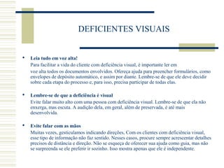 DEFICIENTES VISUAIS
 Leia tudo em voz alta!
Para facilitar a vida do cliente com deficiência visual, é importante ler em
voz alta todos os documentos envolvidos. Ofereça ajuda para preencher formulários, como
envelopes de depósito automático, e assim por diante. Lembre-se de que ele deve decidir
sobre cada etapa do processo e, para isso, precisa participar de todas elas.
 Lembre-se de que a deficiência é visual
Evite falar muito alto com uma pessoa com deficiência visual. Lembre-se de que ela não
enxerga, mas escuta. A audição dela, em geral, além de preservada, é até mais
desenvolvida.
 Evite falar com as mãos
Muitas vezes, gesticulamos indicando direções, Com os clientes com deficiência visual,
esse tipo de informação não faz sentido. Nesses casos, procure sempre acrescentar detalhes
precisos de distância e direção. Não se esqueça de oferecer sua ajuda como guia, mas não
se surpreenda se ele preferir ir sozinho. Isso mostra apenas que ele é independente.
 