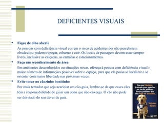DEFICIENTES VISUAIS
 Fique de olho aberto
As pessoas com deficiência visual correm o risco de acidentes por não perceberem
obstáculos: podem tropeçar, esbarrar e cair. Os locais de passagem devem estar sempre
livres, inclusive as calçadas, as entradas e estacionamentos.
 Faça um reconhecimento de área
Em ambientes desconhecidos ou situações novas, ofereça à pessoa com deficiência visual o
maior número de informações possível sobre o espaço, para que ela possa se localizar e se
orientar com maior liberdade nas próximas vezes.
 Evite tocar no cãozinho bonitinho
Por mais tentador que seja acariciar um cão-guia, lembre-se de que esses cães
têm a responsabilidade de guiar um dono que não enxerga. O cão não pode
ser desviado do seu dever de guia.
 