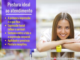 Postura ideal
ao atendimento
A primeira impressão
é a que fica;
Expressão facial      
(olhar e sorriso);
Sintonia entre a fala e
a expressão corporal;
Agilidade e presteza;
Postura receptiva.
 