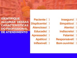 IDENTIFIQUE
ALGUMAS  DESSAS
CARACTERÍSTICAS
DO PROFISSIONAL
DE ATENDIMENTO
Paciente ( )
Displicente( )
Atencioso( )
Educado( )
Apressado( )
Apático( )
Inflexível( )
Inseguro( )
Simpático( )
Atento( )
Indiscreto( )
Falante( )
Responsável( )
Bom ouvinte( )
 