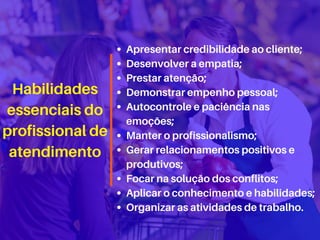 Habilidades
essenciais do
profissional de
atendimento
Apresentar credibilidade ao cliente;
Desenvolver a empatia;
Prestar atenção;
Demonstrar empenho pessoal;
Autocontrole e paciência nas
emoções;
Manter o profissionalismo;
Gerar relacionamentos positivos e
produtivos;
Focar na solução dos conflitos;
Aplicar o conhecimento e habilidades;
Organizar as atividades de trabalho.
 