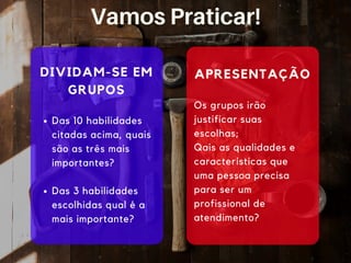DIVIDAM-SE EM
GRUPOS
Das 10 habilidades
citadas acima, quais
são as três mais
importantes?
Das 3 habilidades
escolhidas qual é a
mais importante?
Os grupos irão
justificar suas
escolhas;
Qais as qualidades e
características que
uma pessoa precisa
para ser um
profissional de
atendimento?
APRESENTAÇÃO
Vamos Praticar!
 