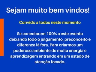 Sejam muito bem vindos!
Convido a todos neste momento
Se conectarem 100% a este evento
deixando todo o julgamento, preconceito e
diferença lá fora. Para criarmos um
poderoso ambiente de muita energia e
aprendizagem entrando em um estado de
atenção focado.
 