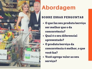 Abordagem
O que faz seu produto/serviço
ser melhor que o da
concorrência?
Qual é o seu diferencial
apresentado?
O produto/serviço da
concorrência é melhor, o que
você faz?
Você agrega valor ao seu
serviço?
SOBRE ESSAS PERGUNTAS
 