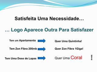 Satisfeita Uma Necessidade…

… Logo Aparece Outra Para Satisfazer

   Tem um Apartamento    Quer Uma Quintinha!

   Tem Zon Fibra 200mb   Quer Zon Fibra 1Giga!


Tem Uma Dose de Lapas    Quer Uma Coral
 